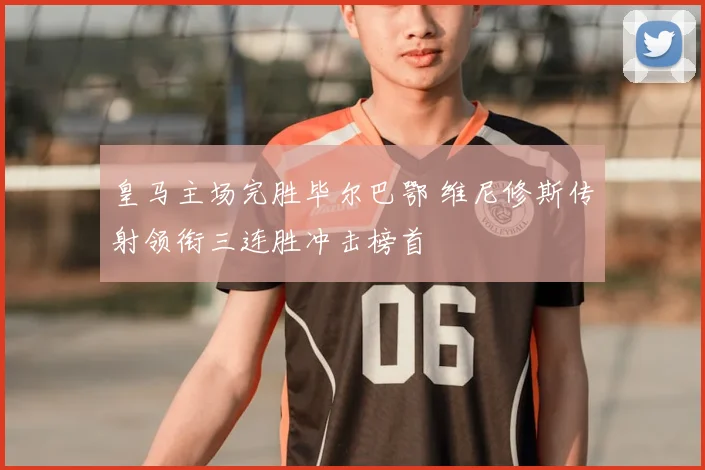 皇马主场完胜毕尔巴鄂 维尼修斯传射领衔三连胜冲击榜首